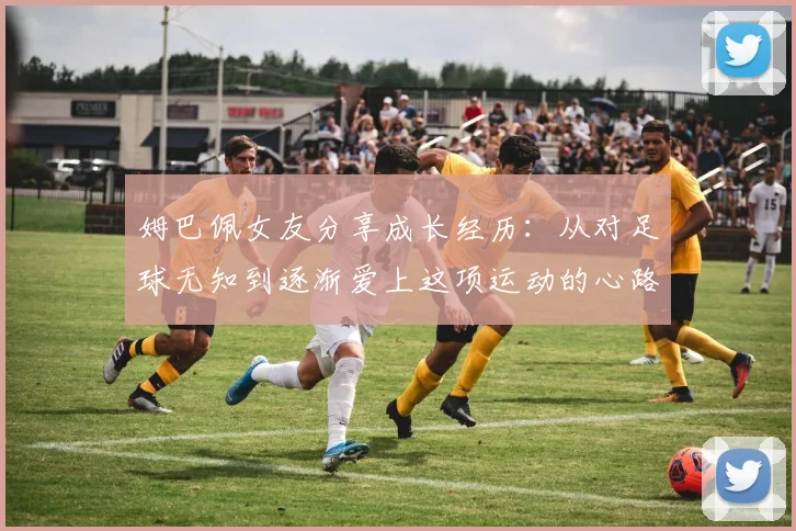 姆巴佩女友分享成长经历：从对足球无知到逐渐爱上这项运动的心路历程