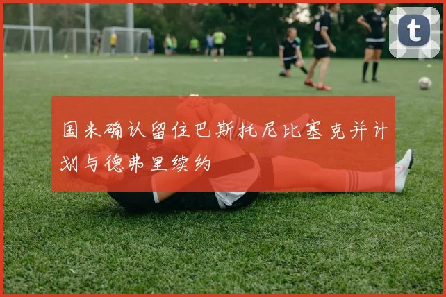 国米确认留住巴斯托尼比塞克并计划与德弗里续约