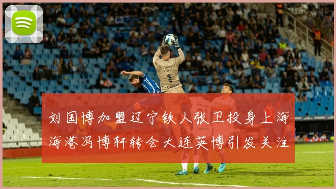 刘国博加盟辽宁铁人张卫投身上海海港冯博轩转会大连英博引发关注