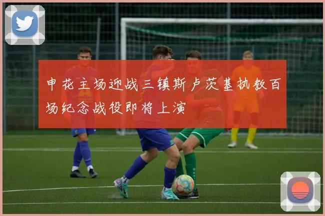 申花主场迎战三镇斯卢茨基执教百场纪念战役即将上演
