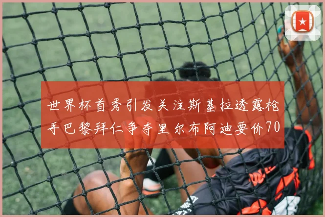 世界杯首秀引发关注斯基拉透露枪手巴黎拜仁争夺里尔布阿迪要价7000万欧