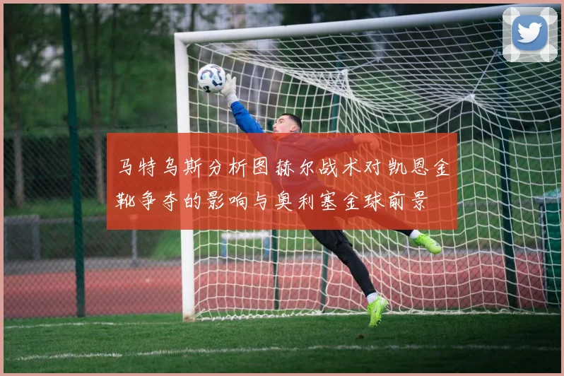 马特乌斯分析图赫尔战术对凯恩金靴争夺的影响与奥利塞金球前景