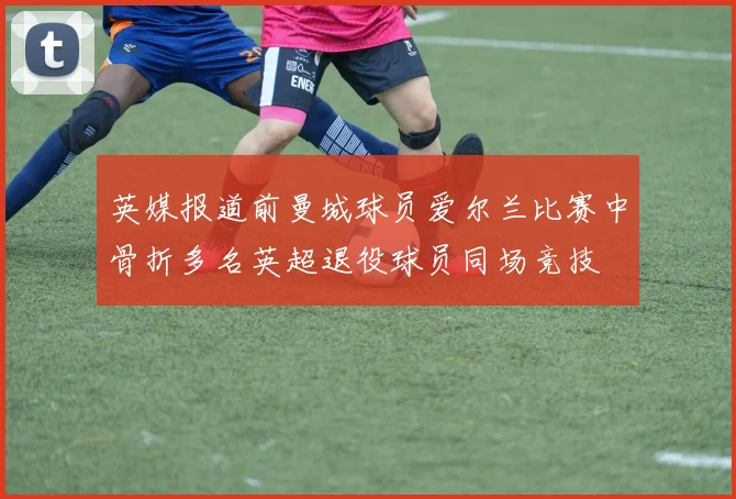 英媒报道前曼城球员爱尔兰比赛中骨折多名英超退役球员同场竞技