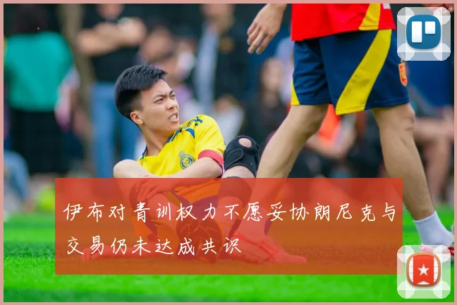 伊布对青训权力不愿妥协朗尼克与交易仍未达成共识