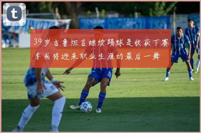 39岁吉鲁坦言继续踢球是收获下赛季或将迎来职业生涯的最后一舞