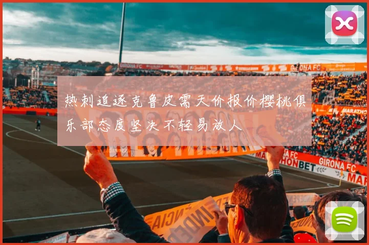热刺追逐克鲁皮需天价报价樱桃俱乐部态度坚决不轻易放人