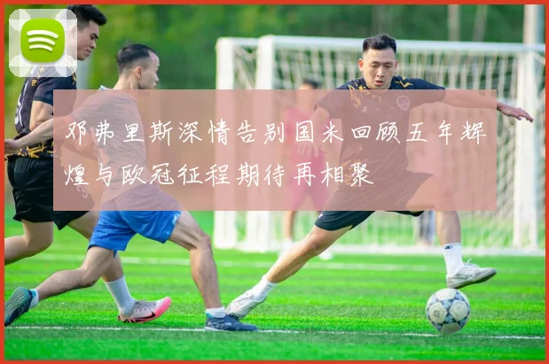 邓弗里斯深情告别国米回顾五年辉煌与欧冠征程期待再相聚