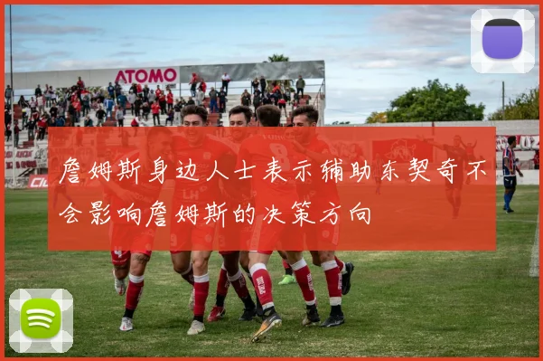 詹姆斯身边人士表示辅助东契奇不会影响詹姆斯的决策方向