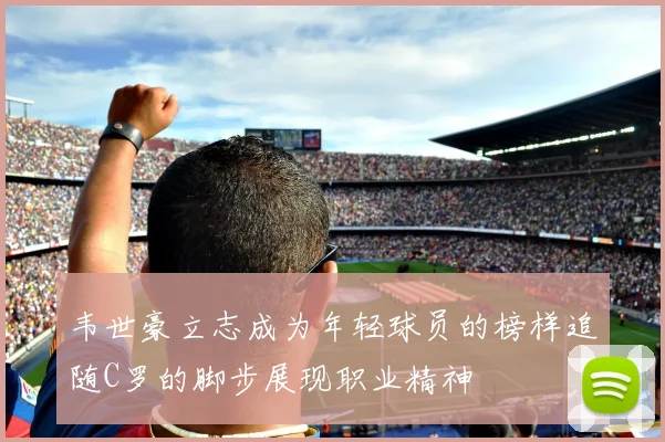 韦世豪立志成为年轻球员的榜样追随C罗的脚步展现职业精神