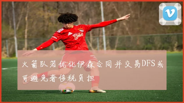 火箭队若优化伊森合同并交易DFS或可避免奢侈税负担