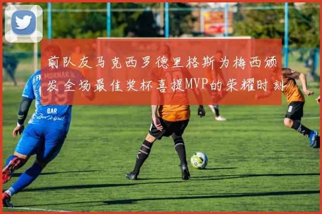 前队友马克西罗德里格斯为梅西颁发全场最佳奖杯喜提MVP的荣耀时刻